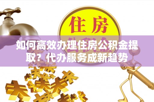 双柏如何高效办理住房公积金提取？代办服务成新趋势
