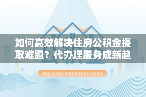 双柏如何高效解决住房公积金提取难题？代办理服务成新趋势