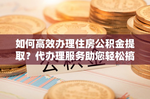 双柏如何高效办理住房公积金提取？代办理服务助您轻松搞定