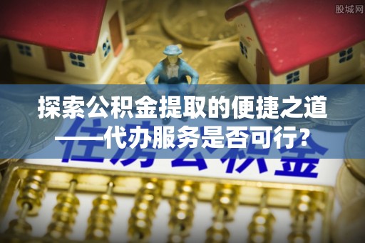 双柏探索公积金提取的便捷之道——代办服务是否可行？