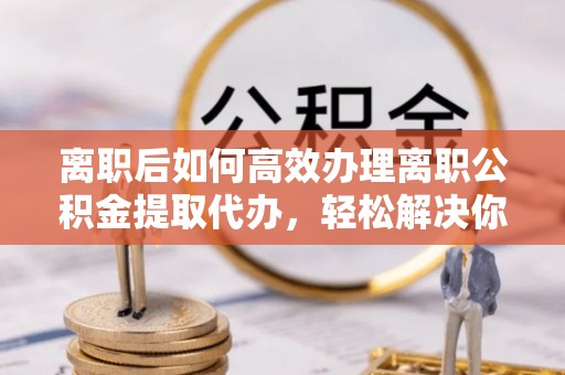 双柏离职后如何高效办理离职公积金提取代办，轻松解决你的后顾之忧