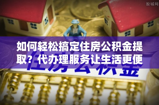 双柏如何轻松搞定住房公积金提取？代办理服务让生活更便捷！