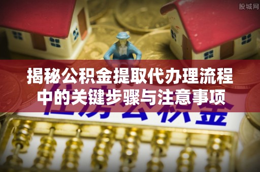 双柏揭秘公积金提取代办理流程中的关键步骤与注意事项