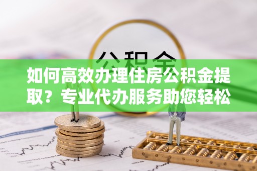 双柏如何高效办理住房公积金提取？专业代办服务助您轻松解决难题