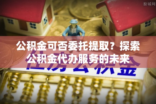 双柏公积金可否委托提取？探索公积金代办服务的未来